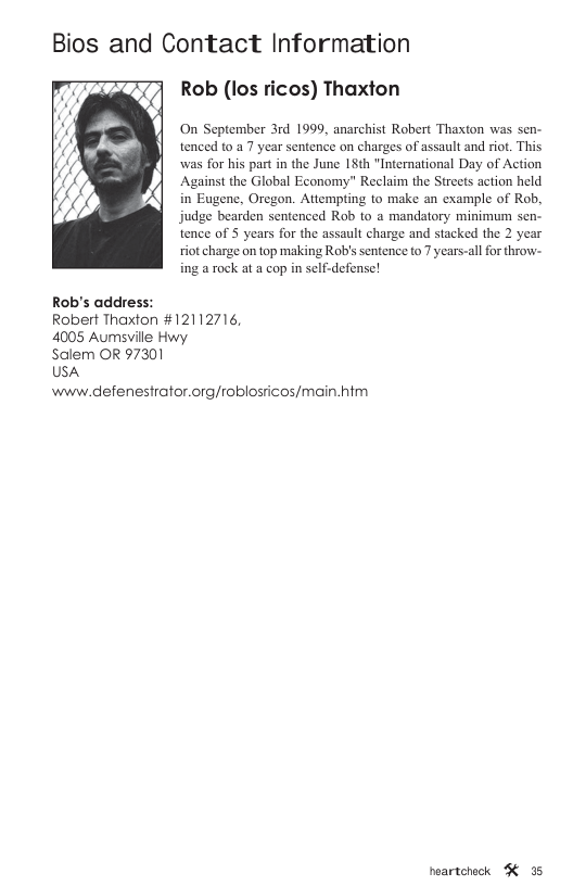 Bios and Contact Information Rob (los ricos) Thaxton On September 3rd 1999, anarchist Robert Thaxton was sen- tenced to a7 year sentence on charges of assault and riot. This was for his part in the June 18th "International Day of Action Against the Global Economy” Reclaim the Streets action held in Eugene, Oregon. Attemping to make an example of Rob, judge bearden sentenced Rob to a mandatory minimum sen- tence of 3 years for the assault charge and stacked the 2 year riot charge on top making Robis sentence to 7 years-all for throw- ing a rock at a cop in self-defense! Rob’s address: Robert Thaxton #12112716, 4005 Aumsville Hwy Salem OR 97301 USA www.defenestrator.org/roblosricos/main.htm neartcheck K 35